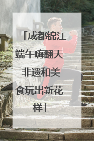 成都锦江端午嗨翻天 非遗和美食玩出新花样