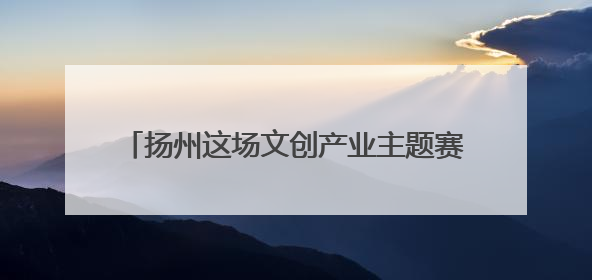 扬州这场文创产业主题赛事活动，激情涌动振奋人心，彰显“青春力量”