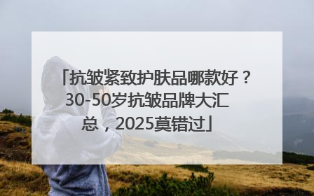 抗皱紧致护肤品哪款好？30-50岁抗皱品牌大汇总，2025莫错过