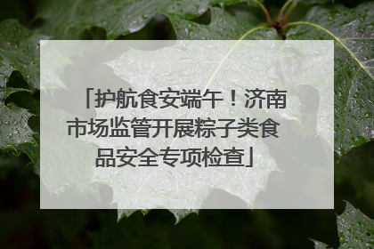护航食安端午！济南市场监管开展粽子类食品安全专项检查