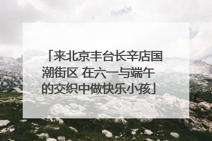 来北京丰台长辛店国潮街区 在六一与端午的交织中做快乐小孩