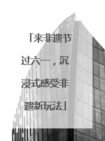 来非遗节过六一，沉浸式感受非遗新玩法