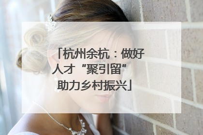 杭州余杭：做好人才“聚引留” 助力乡村振兴
