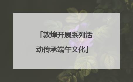 敦煌开展系列活动传承端午文化
