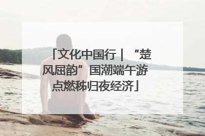 文化中国行｜“楚风屈韵”国潮端午游点燃秭归夜经济