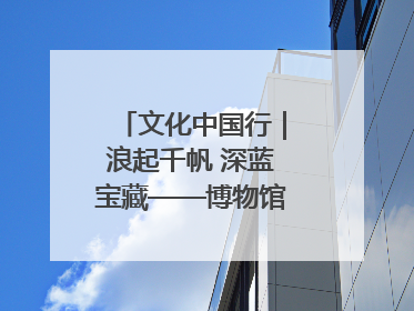 文化中国行｜浪起千帆 深蓝宝藏——博物馆里的海丝遗珍
