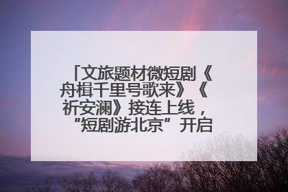 文旅题材微短剧《舟楫千里号歌来》《祈安澜》接连上线，“短剧游北京”开启大运河文化之旅