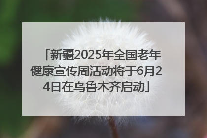 新疆2025年全国老年健康宣传周活动将于6月24日在乌鲁木齐启动