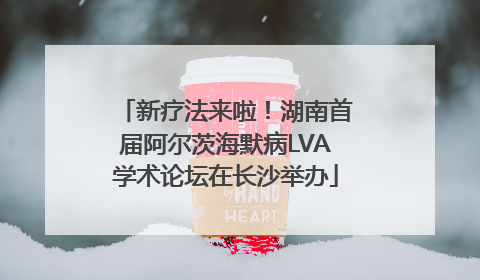 新疗法来啦！湖南首届阿尔茨海默病LVA学术论坛在长沙举办