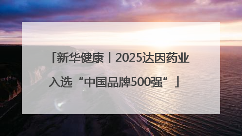 新华健康丨2025达因药业入选“中国品牌500强”