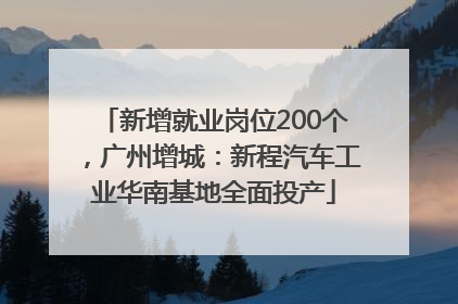 新增就业岗位200个，广州增城：新程汽车工业华南基地全面投产