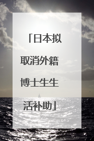 日本拟取消外籍博士生生活补助