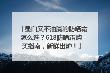 显白又不油腻的防晒霜怎么选？618防晒霜购买指南，新鲜出炉！