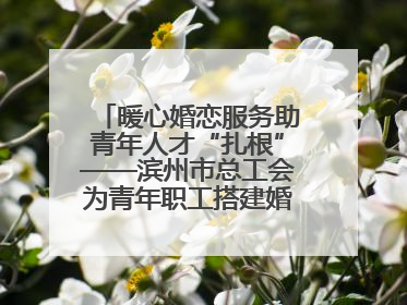 暖心婚恋服务助青年人才“扎根”——滨州市总工会为青年职工搭建婚恋幸福阶梯