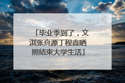 毕业季到了，文淇张真源丁程鑫晒照结束大学生活