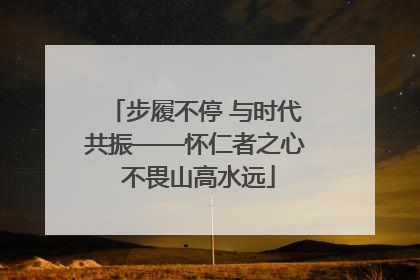 步履不停 与时代共振——怀仁者之心 不畏山高水远