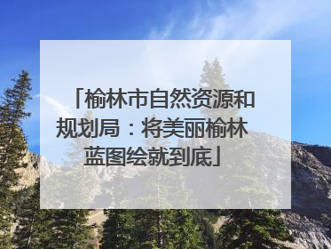 榆林市自然资源和规划局：将美丽榆林蓝图绘就到底