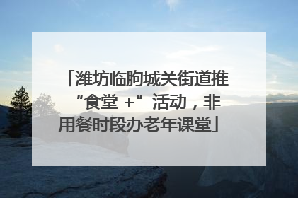 潍坊临朐城关街道推“食堂 +”活动，非用餐时段办老年课堂