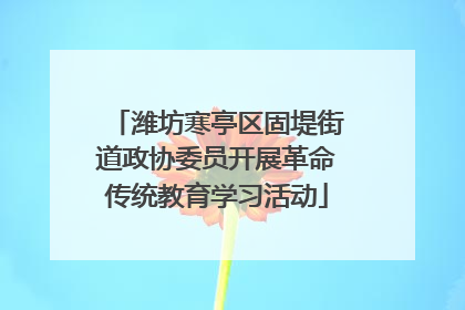 潍坊寒亭区固堤街道政协委员开展革命传统教育学习活动