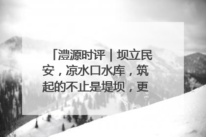 澧源时评｜坝立民安，凉水口水库，筑起的不止是堤坝，更是民心长城