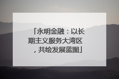 永明金融：以长期主义服务大湾区，共绘发展蓝图