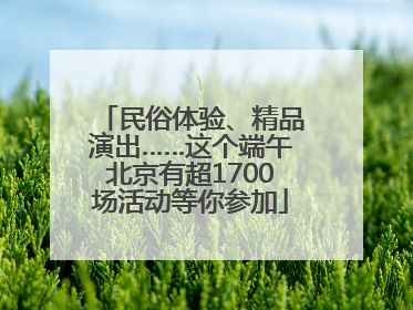 民俗体验、精品演出……这个端午北京有超1700场活动等你参加