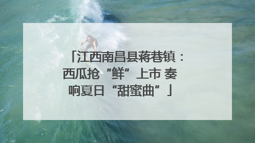 江西南昌县蒋巷镇：西瓜抢“鲜”上市 奏响夏日“甜蜜曲”