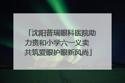 沈阳普瑞眼科医院助力贵和小学六一义卖 共筑爱眼护眼新风尚