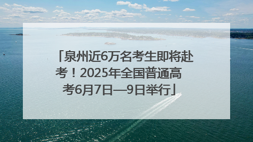 泉州近6万名考生即将赴考！2025年全国普通高考6月7日—9日举行