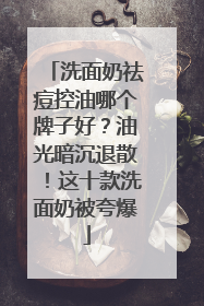 洗面奶祛痘控油哪个牌子好？油光暗沉退散！这十款洗面奶被夸爆