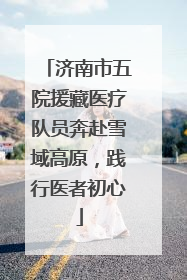 济南市五院援藏医疗队员奔赴雪域高原，践行医者初心