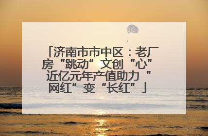 济南市市中区：老厂房“跳动”文创“心” 近亿元年产值助力“网红”变“长红”