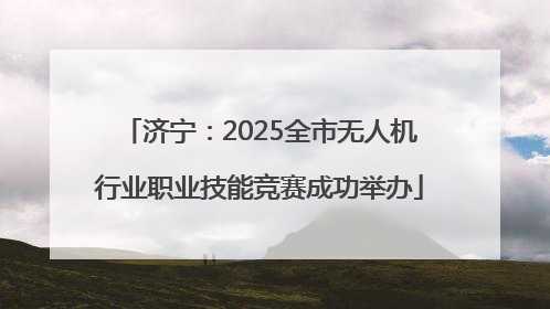 济宁：2025全市无人机行业职业技能竞赛成功举办