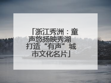 浙江秀洲：童声悠扬映秀湖 打造“有声”城市文化名片