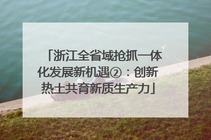 浙江全省域抢抓一体化发展新机遇②：创新热土共育新质生产力