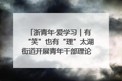 浙青年·爱学习｜有“笑”也有“理”太湖街道开展青年干部理论宣讲“开放麦”