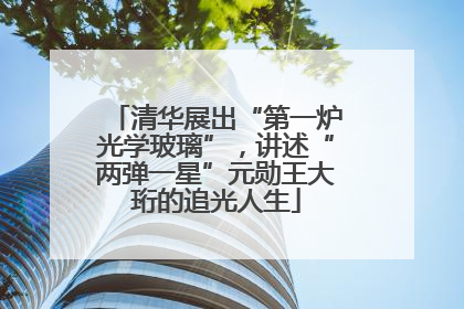 清华展出“第一炉光学玻璃”，讲述“两弹一星”元勋王大珩的追光人生