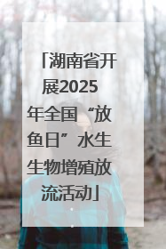 湖南省开展2025年全国“放鱼日”水生生物增殖放流活动