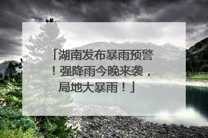 湖南发布暴雨预警！强降雨今晚来袭，局地大暴雨！