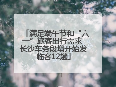 满足端午节和“六一”旅客出行需求 长沙车务段增开始发临客12趟