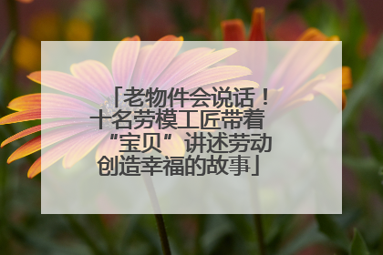 老物件会说话！十名劳模工匠带着“宝贝”讲述劳动创造幸福的故事