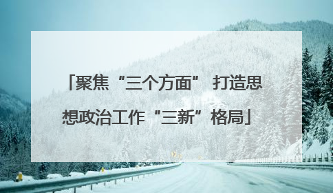聚焦“三个方面” 打造思想政治工作“三新”格局
