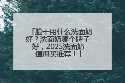 脸干用什么洗面奶好？洗面奶哪个牌子好，2025洗面奶值得买推荐！