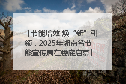 节能增效 焕“新”引领，2025年湖南省节能宣传周在娄底启幕