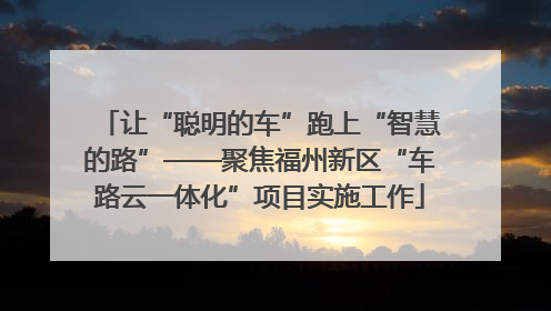 让“聪明的车”跑上“智慧的路”——聚焦福州新区“车路云一体化”项目实施工作