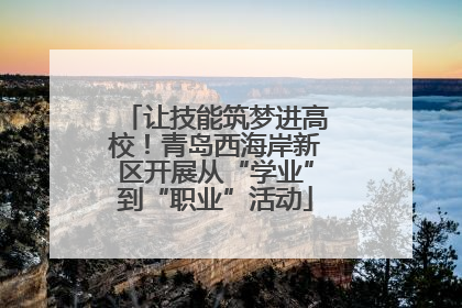让技能筑梦进高校！青岛西海岸新区开展从“学业”到“职业”活动