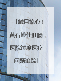 触目惊心！黄石博仕肛肠医院过度医疗问题追踪