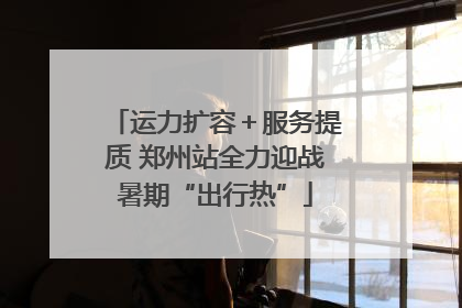 运力扩容＋服务提质 郑州站全力迎战暑期“出行热”