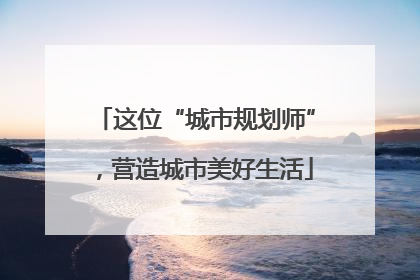 这位“城市规划师”，营造城市美好生活