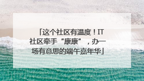 这个社区有温度！IT社区牵手“康康”，办一场有意思的端午嘉年华
